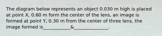 The diagram below represents an object 0.030 m high is placed at point X, 0.60 m form the center of the lens, an image is formed at point Y, 0.30 m from the center of three lens, the image formed is____________&_______________.