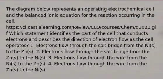 The diagram below represents an operating electrochemical cell and the balanced ionic equation for the reaction occurring in the cell. https://cl.castlelearning.com/Review/CLO/courses/Chem/q3020.gif Which statement identifies the part of the cell that conducts electrons and describes the direction of electron flow as the cell operates? 1. Electrons flow through the salt bridge from the Ni(s) to the Zn(s). 2. Electrons flow through the salt bridge from the Zn(s) to the Ni(s). 3. Electrons flow through the wire from the Ni(s) to the Zn(s). 4. Electrons flow through the wire from the Zn(s) to the Ni(s).