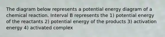 The diagram below represents a potential energy diagram of a chemical reaction. Interval B represents the 1) potential energy of the reactants 2) potential energy of the products 3) activation energy 4) activated complex