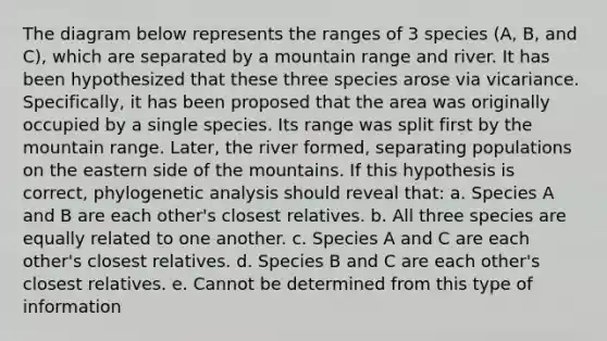 The diagram below represents the ranges of 3 species (A, B, and C), which are separated by a mountain range and river. It has been hypothesized that these three species arose via vicariance. Specifically, it has been proposed that the area was originally occupied by a single species. Its range was split first by the mountain range. Later, the river formed, separating populations on the eastern side of the mountains. If this hypothesis is correct, phylogenetic analysis should reveal that: a. Species A and B are each other's closest relatives. b. All three species are equally related to one another. c. Species A and C are each other's closest relatives. d. Species B and C are each other's closest relatives. e. Cannot be determined from this type of information