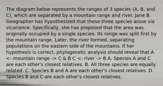 The diagram below represents the ranges of 3 species (A, B, and C), which are separated by a mountain range and river. Jane B. Geographer has hypothesized that these three species arose via vicariance. Specifically, she has proposed that the area was originally occupied by a single species. Its range was split first by the mountain range. Later, the river formed, separating populations on the eastern side of the mountains. If her hypothesis is correct, phylogenetic analysis should reveal that A C & B C B A. Species A and C are each other's closest relatives. B. All three species are equally related. C. Species B and A are each other's closest relatives. D. Species B and C are each other's closest relatives.