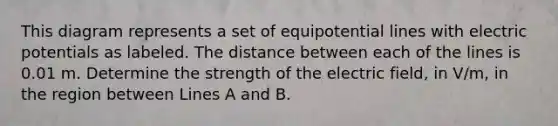 This diagram represents a set of equipotential lines with electric potentials as labeled. The distance between each of the lines is 0.01 m. Determine the strength of the electric field, in V/m, in the region between Lines A and B.