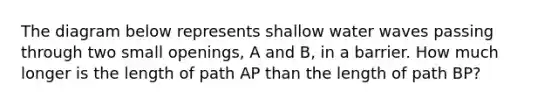 The diagram below represents shallow water waves passing through two small openings, A and B, in a barrier. How much longer is the length of path AP than the length of path BP?