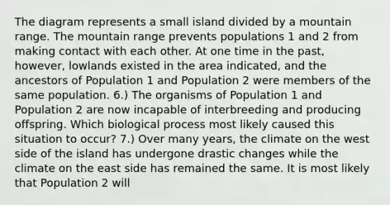 The diagram represents a small island divided by a mountain range. The mountain range prevents populations 1 and 2 from making contact with each other. At one time in the past, however, lowlands existed in the area indicated, and the ancestors of Population 1 and Population 2 were members of the same population. 6.) The organisms of Population 1 and Population 2 are now incapable of interbreeding and producing offspring. Which biological process most likely caused this situation to occur? 7.) Over many years, the climate on the west side of the island has undergone drastic changes while the climate on the east side has remained the same. It is most likely that Population 2 will