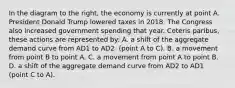 In the diagram to the​ right, the economy is currently at point A. President Donald Trump lowered taxes in 2018. The Congress also increased government spending that year. Ceteris paribus​, these actions are represented​ by: A. a shift of the aggregate demand curve from AD1 to AD2 ​ (point A to​ C). B. a movement from point B to point A. C. a movement from point A to point B. D. a shift of the aggregate demand curve from AD2 to AD1 ​ (point C to​ A).