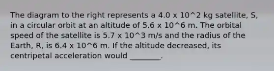 The diagram to the right represents a 4.0 x 10^2 kg satellite, S, in a circular orbit at an altitude of 5.6 x 10^6 m. The orbital speed of the satellite is 5.7 x 10^3 m/s and the radius of the Earth, R, is 6.4 x 10^6 m. If the altitude decreased, its centripetal acceleration would ________.