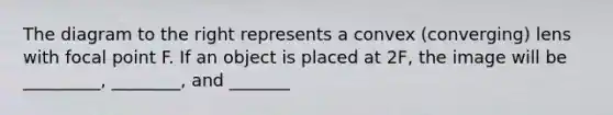 The diagram to the right represents a convex (converging) lens with focal point F. If an object is placed at 2F, the image will be _________, ________, and _______