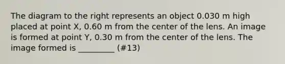 The diagram to the right represents an object 0.030 m high placed at point X, 0.60 m from the center of the lens. An image is formed at point Y, 0.30 m from the center of the lens. The image formed is _________ (#13)