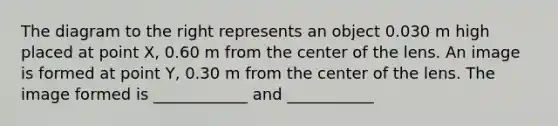 The diagram to the right represents an object 0.030 m high placed at point X, 0.60 m from the center of the lens. An image is formed at point Y, 0.30 m from the center of the lens. The image formed is ____________ and ___________