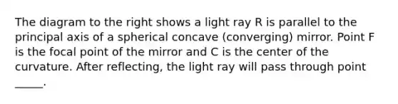 The diagram to the right shows a light ray R is parallel to the principal axis of a spherical concave (converging) mirror. Point F is the focal point of the mirror and C is the center of the curvature. After reflecting, the light ray will pass through point _____.