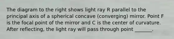 The diagram to the right shows light ray R parallel to the principal axis of a spherical concave (converging) mirror. Point F is the focal point of the mirror and C is the center of curvature. After reflecting, the light ray will pass through point _______.