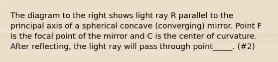 The diagram to the right shows light ray R parallel to the principal axis of a spherical concave (converging) mirror. Point F is the focal point of the mirror and C is the center of curvature. After reflecting, the light ray will pass through point_____. (#2)