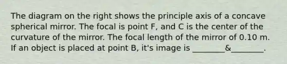 The diagram on the right shows the principle axis of a concave spherical mirror. The focal is point F, and C is the center of the curvature of the mirror. The focal length of the mirror of 0.10 m. If an object is placed at point B, it's image is ________&________.