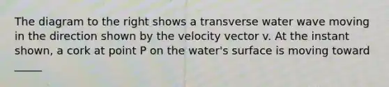 The diagram to the right shows a transverse water wave moving in the direction shown by the velocity vector v. At the instant shown, a cork at point P on the water's surface is moving toward _____