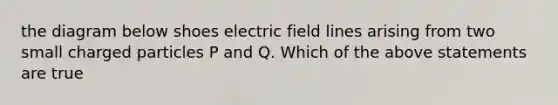 the diagram below shoes electric field lines arising from two small charged particles P and Q. Which of the above statements are true