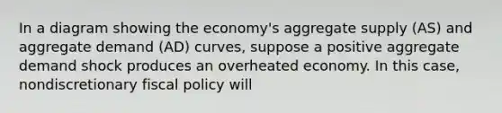 In a diagram showing the economy's aggregate supply (AS) and aggregate demand (AD) curves, suppose a positive aggregate demand shock produces an overheated economy. In this case, nondiscretionary fiscal policy will