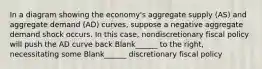 In a diagram showing the economy's aggregate supply (AS) and aggregate demand (AD) curves, suppose a negative aggregate demand shock occurs. In this case, nondiscretionary fiscal policy will push the AD curve back Blank______ to the right, necessitating some Blank______ discretionary fiscal policy