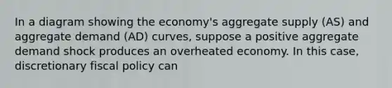 In a diagram showing the economy's aggregate supply (AS) and aggregate demand (AD) curves, suppose a positive aggregate demand shock produces an overheated economy. In this case, discretionary fiscal policy can