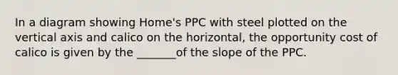 In a diagram showing​ Home's PPC with steel plotted on the vertical axis and calico on the​ horizontal, the opportunity cost of calico is given by the _______of the slope of the PPC.