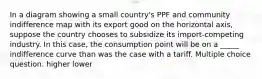 In a diagram showing a small country's PPF and community indifference map with its export good on the horizontal axis, suppose the country chooses to subsidize its import-competing industry. In this case, the consumption point will be on a _____ indifference curve than was the case with a tariff. Multiple choice question. higher lower