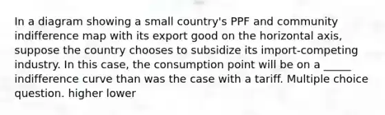 In a diagram showing a small country's PPF and community indifference map with its export good on the horizontal axis, suppose the country chooses to subsidize its import-competing industry. In this case, the consumption point will be on a _____ indifference curve than was the case with a tariff. Multiple choice question. higher lower