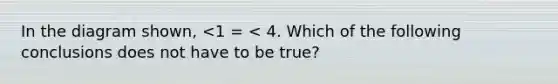 In the diagram shown, <1 = < 4. Which of the following conclusions does not have to be true?