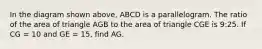 In the diagram shown above, ABCD is a parallelogram. The ratio of the area of triangle AGB to the area of triangle CGE is 9:25. If CG = 10 and GE = 15, find AG.