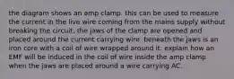 the diagram shows an amp clamp. this can be used to measure the current in the live wire coming from the mains supply without breaking the circuit. the jaws of the clamp are opened and placed around the current carrying wire. beneath the jaws is an iron core with a coil of wire wrapped around it. explain how an EMF will be induced in the coil of wire inside the amp clamp when the jaws are placed around a wire carrying AC.