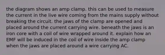 the diagram shows an amp clamp. this can be used to measure the current in the live wire coming from the mains supply without breaking the circuit. the jaws of the clamp are opened and placed around the current carrying wire. beneath the jaws is an iron core with a coil of wire wrapped around it. explain how an EMF will be induced in the coil of wire inside the amp clamp when the jaws are placed around a wire carrying AC.