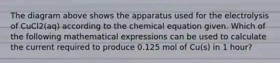 The diagram above shows the apparatus used for the electrolysis of CuCl2(aq) according to the chemical equation given. Which of the following mathematical expressions can be used to calculate the current required to produce 0.125 mol of Cu(s) in 1 hour?