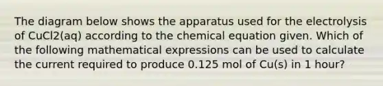 The diagram below shows the apparatus used for the electrolysis of CuCl2(aq) according to the chemical equation given. Which of the following mathematical expressions can be used to calculate the current required to produce 0.125 mol of Cu(s) in 1 hour?