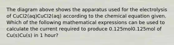 The diagram above shows the apparatus used for the electrolysis of CuCl2(aq)CuCl2(aq) according to the chemical equation given. Which of the following mathematical expressions can be used to calculate the current required to produce 0.125mol0.125mol of Cu(s)Cu(s) in 1 hour?