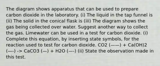 The diagram shows apparatus that can be used to prepare carbon dioxide in the laboratory. (i) The liquid in the tap funnel is (ii) The solid in the conical flask is (iii) The diagram shows the gas being collected over water. Suggest another way to collect the gas. Limewater can be used in a test for carbon dioxide. (i) Complete this equation, by inserting state symbols, for the reaction used to test for carbon dioxide. CO2 (——) + Ca(OH)2 (—-) -> CaCO3 (—) + H2O (—-) (ii) State the observation made in this test.