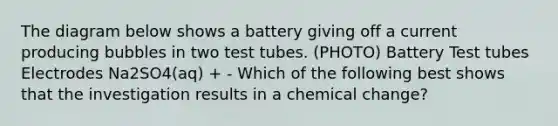 The diagram below shows a battery giving off a current producing bubbles in two test tubes. (PHOTO) Battery Test tubes Electrodes Na2SO4(aq) + - Which of the following best shows that the investigation results in a chemical change?