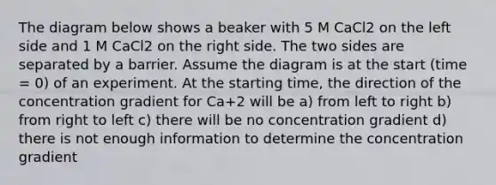 The diagram below shows a beaker with 5 M CaCl2 on the left side and 1 M CaCl2 on the right side. The two sides are separated by a barrier. Assume the diagram is at the start (time = 0) of an experiment. At the starting time, the direction of the concentration gradient for Ca+2 will be a) from left to right b) from right to left c) there will be no concentration gradient d) there is not enough information to determine the concentration gradient