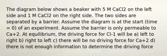 The diagram below shows a beaker with 5 M CaCl2 on the left side and 1 M CaCl2 on the right side. The two sides are separated by a barrier. Assume the diagram is at the start (time = 0) of an experiment. Assume the barrier is only permeable to Ca+2. At equilibrium, the driving force for Cl-1 will be a) left to right b) right to left c) there will be no driving force for Ca+2 d) there is not enough information to determine the driving force