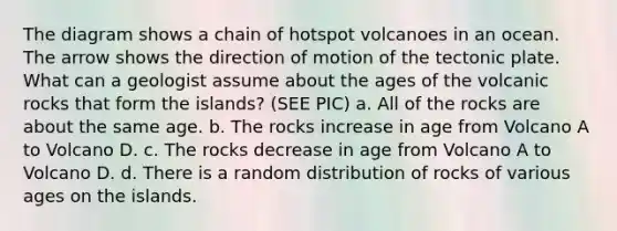 The diagram shows a chain of hotspot volcanoes in an ocean. The arrow shows the direction of motion of the tectonic plate. What can a geologist assume about the ages of the volcanic rocks that form the islands? (SEE PIC) a. All of the rocks are about the same age. b. The rocks increase in age from Volcano A to Volcano D. c. The rocks decrease in age from Volcano A to Volcano D. d. There is a random distribution of rocks of various ages on the islands.