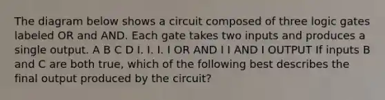 The diagram below shows a circuit composed of three logic gates labeled OR and AND. Each gate takes two inputs and produces a single output. A B C D I. I. I. I OR AND I I AND I OUTPUT If inputs B and C are both true, which of the following best describes the final output produced by the circuit?