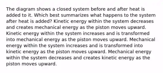 The diagram shows a closed system before and after heat is added to it. Which best summarizes what happens to the system after heat is added? Kinetic energy within the system decreases and creates mechanical energy as the piston moves upward. Kinetic energy within the system increases and is transformed into mechanical energy as the piston moves upward. Mechanical energy within the system increases and is transformed into kinetic energy as the piston moves upward. Mechanical energy within the system decreases and creates kinetic energy as the piston moves upward.