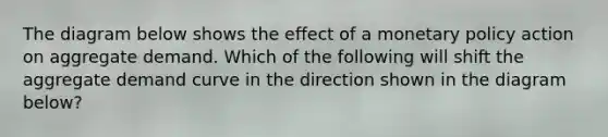 The diagram below shows the effect of a monetary policy action on aggregate demand. Which of the following will shift the aggregate demand curve in the direction shown in the diagram below?