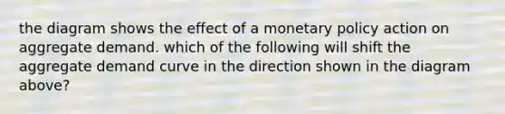 the diagram shows the effect of a monetary policy action on aggregate demand. which of the following will shift the aggregate demand curve in the direction shown in the diagram above?