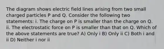 The diagram shows electric field lines arising from two small charged particles P and Q. Consider the following two statements: i. The charge on P is smaller than the charge on Q. ii. The electrostatic force on P is smaller than that on Q. Which of the above statements are true? A) Only i B) Only ii C) Both i and ii D) Neither i nor ii