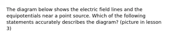 The diagram below shows the electric field lines and the equipotentials near a point source. Which of the following statements accurately describes the diagram? (picture in lesson 3)