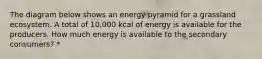 The diagram below shows an energy pyramid for a grassland ecosystem. A total of 10,000 kcal of energy is available for the producers. How much energy is available to the secondary consumers? *