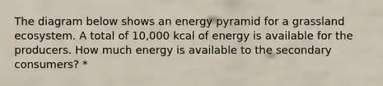 The diagram below shows an energy pyramid for a grassland ecosystem. A total of 10,000 kcal of energy is available for the producers. How much energy is available to the secondary consumers? *