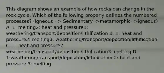 This diagram shows an example of how rocks can change in the rock cycle. Which of the following properly defines the numbered processes? (Igneous --> Sedimentary-->metamorphic-->igneous) A. 1: melting2: heat and pressure3: weathering/transport/deposition/lithification B. 1: heat and pressure2: melting3: weathering/transport/deposition/lithification C. 1: heat and pressure2: weathering/transport/deposition/lithification3: melting D. 1:weathering/transport/deposition/lithification 2: heat and pressure 3: melting