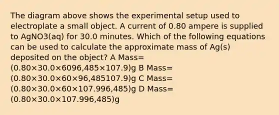 The diagram above shows the experimental setup used to electroplate a small object. A current of 0.80 ampere is supplied to AgNO3(aq) for 30.0 minutes. Which of the following equations can be used to calculate the approximate mass of Ag(s) deposited on the object? A Mass=(0.80×30.0×6096,485×107.9)g B Mass=(0.80×30.0×60×96,485107.9)g C Mass=(0.80×30.0×60×107.996,485)g D Mass=(0.80×30.0×107.996,485)g