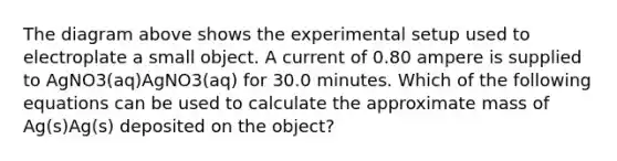 The diagram above shows the experimental setup used to electroplate a small object. A current of 0.80 ampere is supplied to AgNO3(aq)AgNO3(aq) for 30.0 minutes. Which of the following equations can be used to calculate the approximate mass of Ag(s)Ag(s) deposited on the object?