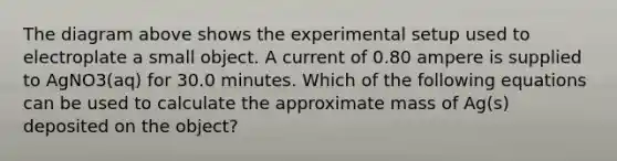 The diagram above shows the experimental setup used to electroplate a small object. A current of 0.80 ampere is supplied to AgNO3(aq) for 30.0 minutes. Which of the following equations can be used to calculate the approximate mass of Ag(s) deposited on the object?