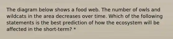 The diagram below shows a food web. The number of owls and wildcats in the area decreases over time. Which of the following statements is the best prediction of how the ecosystem will be affected in the short-term? *